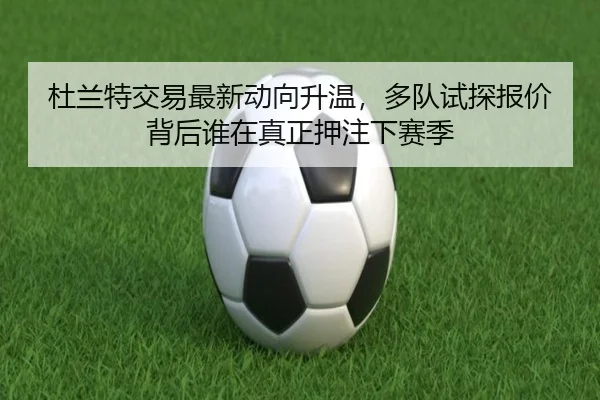 杜兰特交易最新动向升温，多队试探报价背后谁在真正押注下赛季